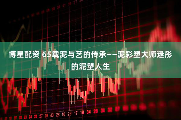 博星配资 65载泥与艺的传承——泥彩塑大师逯彤的泥塑人生
