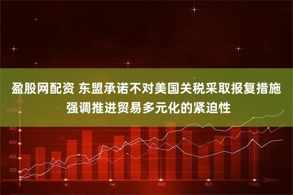盈股网配资 东盟承诺不对美国关税采取报复措施 强调推进贸易多元化的紧迫性