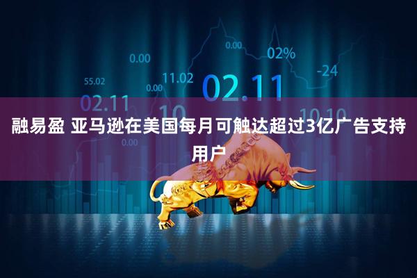 融易盈 亚马逊在美国每月可触达超过3亿广告支持用户