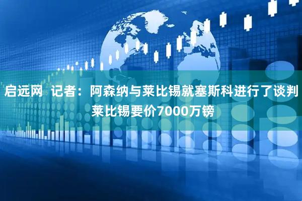 启远网  记者：阿森纳与莱比锡就塞斯科进行了谈判 莱比锡要价7000万镑