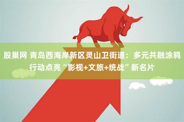 股巢网 青岛西海岸新区灵山卫街道：多元共融涂鸦行动点亮“影视+文旅+统战”新名片