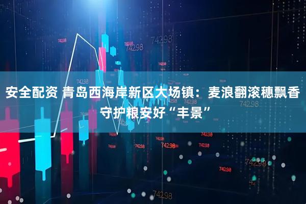 安全配资 青岛西海岸新区大场镇：麦浪翻滚穗飘香 守护粮安好“丰景”