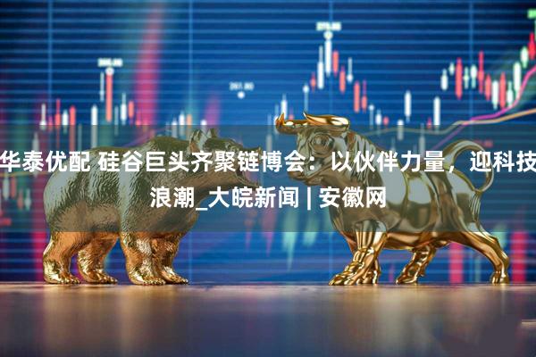 华泰优配 硅谷巨头齐聚链博会：以伙伴力量，迎科技浪潮_大皖新闻 | 安徽网