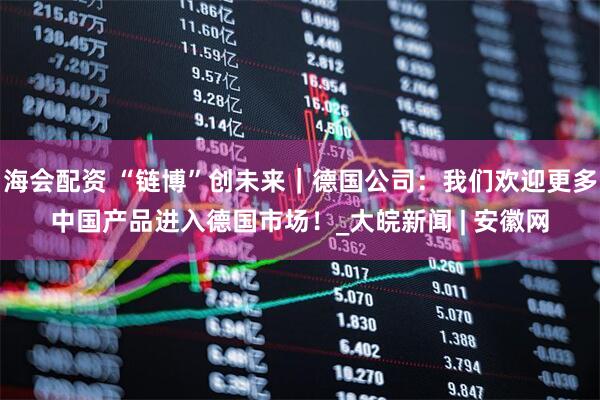 海会配资 “链博”创未来｜德国公司：我们欢迎更多中国产品进入德国市场！_大皖新闻 | 安徽网