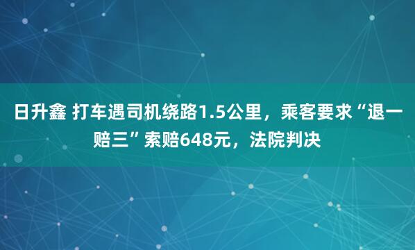 日升鑫 打车遇司机绕路1.5公里，乘客要求“退一赔三”索赔648元，法院判决