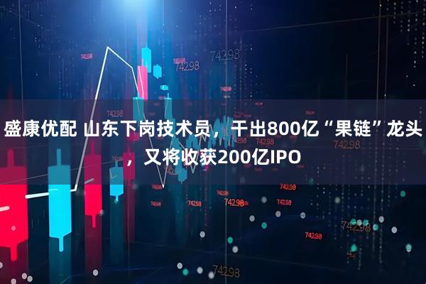 盛康优配 山东下岗技术员，干出800亿“果链”龙头，又将收获200亿IPO