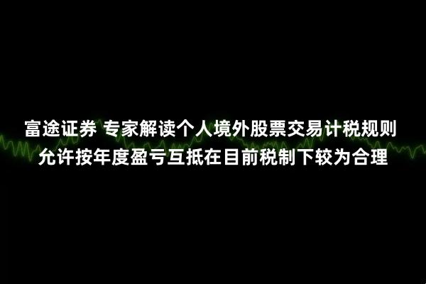 富途证券 专家解读个人境外股票交易计税规则 允许按年度盈亏互抵在目前税制下较为合理