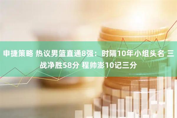 申捷策略 热议男篮直通8强：时隔10年小组头名 三战净胜58分 程帅澎10记三分