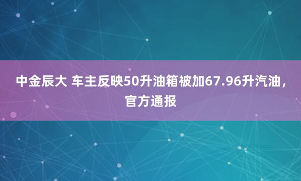 中金辰大 车主反映50升油箱被加67.96升汽油，官方通报