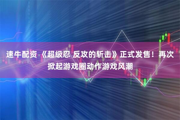 速牛配资 《超级忍 反攻的斩击》正式发售！再次掀起游戏圈动作游戏风潮