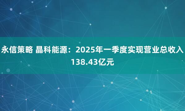 永信策略 晶科能源：2025年一季度实现营业总收入138.43亿元