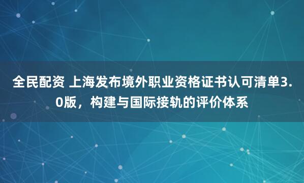 全民配资 上海发布境外职业资格证书认可清单3.0版，构建与国际接轨的评价体系