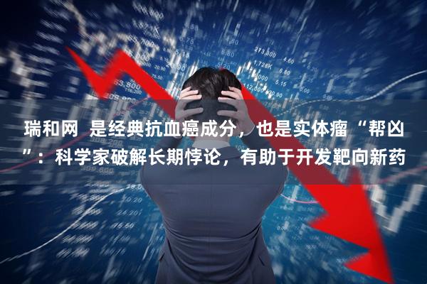 瑞和网  是经典抗血癌成分，也是实体瘤 “帮凶”：科学家破解长期悖论，有助于开发靶向新药