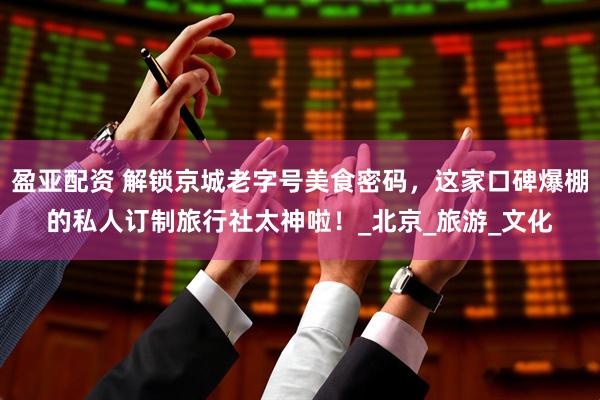 盈亚配资 解锁京城老字号美食密码，这家口碑爆棚的私人订制旅行社太神啦！_北京_旅游_文化
