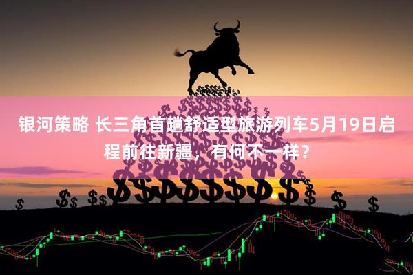 银河策略 长三角首趟舒适型旅游列车5月19日启程前往新疆，有何不一样？