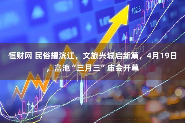 恒财网 民俗耀滨江，文旅兴城启新篇，4月19日，富池“三月三”庙会开幕